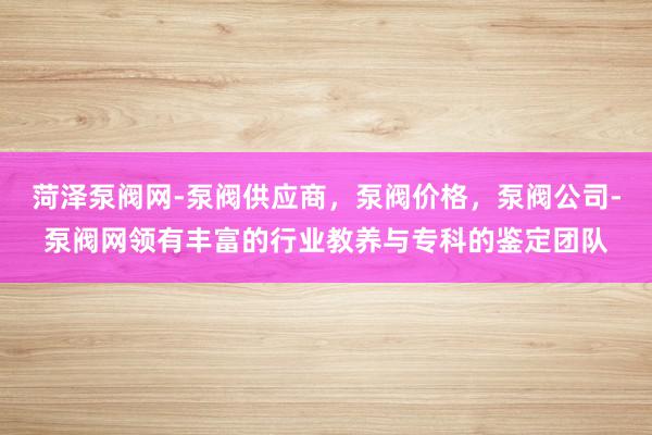 菏泽泵阀网-泵阀供应商，泵阀价格，泵阀公司-泵阀网领有丰富的行业教养与专科的鉴定团队